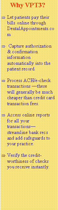 Text Box:       Why VPT3?Let patients pay their bills online through DentalAppointments.com Capture authorization & confirmation information automatically into the patient record.Process ACH/e-check transactions these will generally be much cheaper than credit card transaction fees. Access online reports for all your transactions streamline bank recs and add safeguards to your practice.Verify the credit-worthiness of checks you receive instantly.